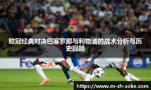欧冠经典对决巴塞罗那与利物浦的战术分析与历史回顾